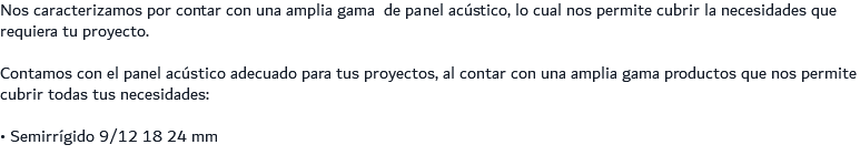 Nos caracterizamos por contar con una amplia gama de panel acústico, lo cual nos permite cubrir la necesidades que requiera tu proyecto. Contamos con el panel acústico adecuado para tus proyectos, al contar con una amplia gama productos que nos permite cubrir todas tus necesidades: • Semirrígido 9/12 18 24 mm